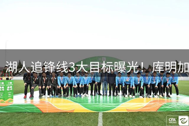 湖人追锋线3大目标曝光！库明加仍是首选 亨特成黑马备选